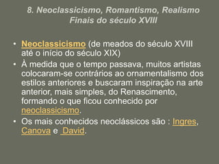 8. Neoclassicismo, Romantismo, Realismo
Finais do século XVIII
• Neoclassicismo (de meados do século XVIII
até o início do século XIX)
• À medida que o tempo passava, muitos artistas
colocaram-se contrários ao ornamentalismo dos
estilos anteriores e buscaram inspiração na arte
anterior, mais simples, do Renascimento,
formando o que ficou conhecido por
neoclassicismo.
• Os mais conhecidos neoclássicos são : Ingres,
Canova e David.
 