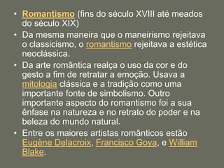 • Romantismo (fins do século XVIII até meados
do século XIX)
• Da mesma maneira que o maneirismo rejeitava
o classicismo, o romantismo rejeitava a estética
neoclássica.
• Da arte romântica realça o uso da cor e do
gesto a fim de retratar a emoção. Usava a
mitologia clássica e a tradição como uma
importante fonte de simbolismo. Outro
importante aspecto do romantismo foi a sua
ênfase na natureza e no retrato do poder e na
beleza do mundo natural.
• Entre os maiores artistas românticos estão
Eugène Delacroix, Francisco Goya, e William
Blake.
 