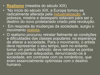 • Realismo (meados do século XIX)
• “No início do século XIX, a Europa tornou-se
radicalmente alterada pela industrialização. A
pobreza, miséria e desespero estavam para ser o
destino do novo proletariado criado pela revolução.
• Em resposta às mudanças da sociedade, surgiu o
movimento realista.
• O realismo procurou retratar fielmente as condições
e dificuldades das classes populares, na esperança
de alterar a sociedade. Para o movimento, o artista
deve representar o seu tempo, sem no entanto
tomar um partido definido: deve retratar os pontos
que considerar adequados, denunciando-os à
sociedade, em contraste com os românticos, que
eram essencialmente optimistas com o destino
humano.
 