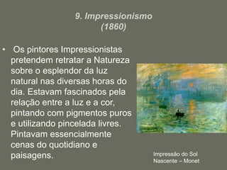 9. Impressionismo
(1860)
• Os pintores Impressionistas
pretendem retratar a Natureza
sobre o esplendor da luz
natural nas diversas horas do
dia. Estavam fascinados pela
relação entre a luz e a cor,
pintando com pigmentos puros
e utilizando pincelada livres.
Pintavam essencialmente
cenas do quotidiano e
paisagens. Impressão do Sol
Nascente – Monet
 