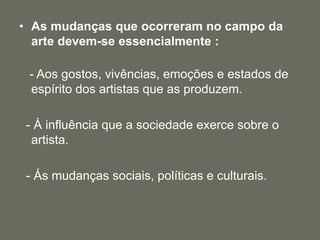 • As mudanças que ocorreram no campo da
arte devem-se essencialmente :
- Aos gostos, vivências, emoções e estados de
espírito dos artistas que as produzem.
- À influência que a sociedade exerce sobre o
artista.
- Ás mudanças sociais, políticas e culturais.
 