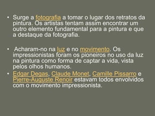 • Surge a fotografia a tomar o lugar dos retratos da
pintura. Os artistas tentam assim encontrar um
outro elemento fundamental para a pintura e que
a destaque da fotografia.
• Acharam-no na luz e no movimento. Os
impressionistas foram os pioneiros no uso da luz
na pintura como forma de captar a vida, vista
pelos olhos humanos.
• Edgar Degas, Claude Monet, Camille Pissarro e
Pierre-Auguste Renoir estavam todos envolvidos
com o movimento impressionista.
 