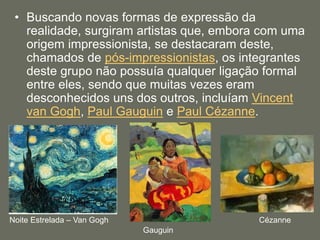 • Buscando novas formas de expressão da
realidade, surgiram artistas que, embora com uma
origem impressionista, se destacaram deste,
chamados de pós-impressionistas, os integrantes
deste grupo não possuía qualquer ligação formal
entre eles, sendo que muitas vezes eram
desconhecidos uns dos outros, incluíam Vincent
van Gogh, Paul Gauguin e Paul Cézanne.
Noite Estrelada – Van Gogh
Gauguin
Cézanne
 