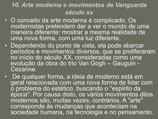 10. Arte moderna e movimentos de Vanguarda
século xx
• O conceito da arte moderna é complicado. Os
modernistas pretendem dar a ver o mundo de uma
maneira diferente: mostrar a mesma realidade de
uma nova forma, com uma luz diferente.
• Dependendo do ponto de vista, ela pode abarcar
períodos e movimentos diversos, que se proliferaram
no início do século XX, consideradas como uma
evolução da obra do trio Van Gogh – Gauguin -
Cezanne.
• De qualquer forma, a ideia de moderno está em
geral relacionada com uma nova forma de lidar com
o problema do estético, buscando o "espírito da
época". Por causa disto, os vários movimentos ditos
modernos são, muitas vezes, contrários. A "arte"
corresponde às mudanças que aconteciam na
sociedade humana, na tecnologia e no pensamento.
 