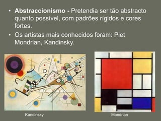 • Abstraccionismo - Pretendia ser tão abstracto
quanto possível, com padrões rígidos e cores
fortes.
• Os artistas mais conhecidos foram: Piet
Mondrian, Kandinsky.
Kandinsky Mondrian
 