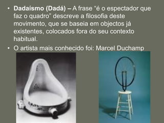 • Dadaísmo (Dadá) – A frase “é o espectador que
faz o quadro” descreve a filosofia deste
movimento, que se baseia em objectos já
existentes, colocados fora do seu contexto
habitual.
• O artista mais conhecido foi: Marcel Duchamp
 