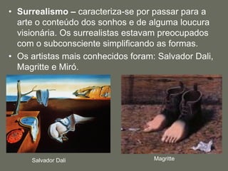 • Surrealismo – caracteriza-se por passar para a
arte o conteúdo dos sonhos e de alguma loucura
visionária. Os surrealistas estavam preocupados
com o subconsciente simplificando as formas.
• Os artistas mais conhecidos foram: Salvador Dali,
Magritte e Miró.
Salvador Dali Magritte
 