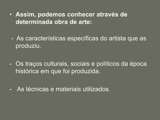 • Assim, podemos conhecer através de
determinada obra de arte:
- As características específicas do artista que as
produziu.
- Os traços culturais, sociais e políticos da época
histórica em que foi produzida.
- As técnicas e materiais utilizados.
 