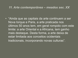 11. Arte contemporânea – meados sec. XX
• “Ainda que as capitais da arte continuem a ser
Nova Iorque e Paris, a arte praticada nos
últimos 50 anos tem, em geral rompido com este
limite: a arte Oriental e a Africana, tem ganho
mais destaque. Desta forma, a arte deixa de
estar limitada aos conceitos ocidentais
tradicionais, incorporando novas culturas”.
 