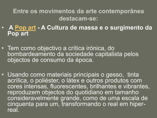 Entre os movimentos da arte contemporânea
destacam-se:
• A Pop art - A Cultura de massa e o surgimento da
Pop art
• Tem como objectivo a crítica irónica, do
bombardeamento da sociedade capitalista pelos
objectos de consumo da época.
• Usando como materiais principais o gesso, tinta
acrílica, o poliéster, o látex e outros produtos com
cores intensas, fluorescentes, brilhantes e vibrantes,
reproduzem objectos do quotidiano em tamanho
consideravelmente grande, como de uma escala de
cinquenta para um, transformando o real em hiper-
real.
 