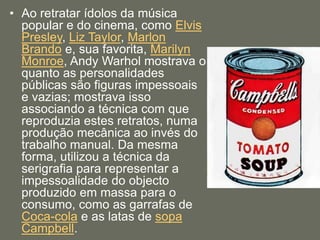 • Ao retratar ídolos da música
popular e do cinema, como Elvis
Presley, Liz Taylor, Marlon
Brando e, sua favorita, Marilyn
Monroe, Andy Warhol mostrava o
quanto as personalidades
públicas são figuras impessoais
e vazias; mostrava isso
associando a técnica com que
reproduzia estes retratos, numa
produção mecânica ao invés do
trabalho manual. Da mesma
forma, utilizou a técnica da
serigrafia para representar a
impessoalidade do objecto
produzido em massa para o
consumo, como as garrafas de
Coca-cola e as latas de sopa
Campbell.
 