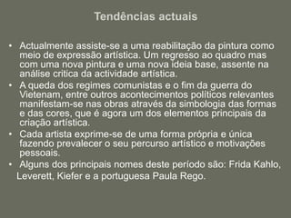 Tendências actuais
• Actualmente assiste-se a uma reabilitação da pintura como
meio de expressão artística. Um regresso ao quadro mas
com uma nova pintura e uma nova ideia base, assente na
análise critica da actividade artística.
• A queda dos regimes comunistas e o fim da guerra do
Vietenam, entre outros acontecimentos políticos relevantes
manifestam-se nas obras através da simbologia das formas
e das cores, que é agora um dos elementos principais da
criação artística.
• Cada artista exprime-se de uma forma própria e única
fazendo prevalecer o seu percurso artístico e motivações
pessoais.
• Alguns dos principais nomes deste período são: Frida Kahlo,
Leverett, Kiefer e a portuguesa Paula Rego.
 