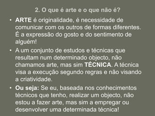 2. O que é arte e o que não é?
• ARTE é originalidade, é necessidade de
comunicar com os outros de formas diferentes.
É a expressão do gosto e do sentimento de
alguém!
• A um conjunto de estudos e técnicas que
resultam num determinado objecto, não
chamamos arte, mas sim TÉCNICA. A técnica
visa a execução segundo regras e não visando
a criatividade.
• Ou seja: Se eu, baseada nos conhecimentos
técnicos que tenho, realizar um objecto, não
estou a fazer arte, mas sim a empregar ou
desenvolver uma determinada técnica!
 
