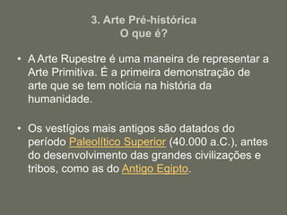 3. Arte Pré-histórica
O que é?
• A Arte Rupestre é uma maneira de representar a
Arte Primitiva. É a primeira demonstração de
arte que se tem notícia na história da
humanidade.
• Os vestígios mais antigos são datados do
período Paleolítico Superior (40.000 a.C.), antes
do desenvolvimento das grandes civilizações e
tribos, como as do Antigo Egipto.
 