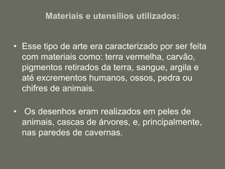 Materiais e utensílios utilizados:
• Esse tipo de arte era caracterizado por ser feita
com materiais como: terra vermelha, carvão,
pigmentos retirados da terra, sangue, argila e
até excrementos humanos, ossos, pedra ou
chifres de animais.
• Os desenhos eram realizados em peles de
animais, cascas de árvores, e, principalmente,
nas paredes de cavernas.
 