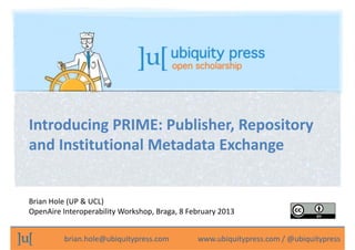 Introducing PRIME: Publisher, Repository 
and Institutional Metadata Exchange

Brian Hole (UP & UCL)
OpenAire Interoperability Workshop, Braga, 8 February 2013
brian.hole@ubiquitypress.com               www.ubiquitypress.com / @ubiquitypress

 