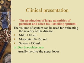 Clinical presentation The production of large quantities of purulent and often foul-smelling sputum.   The volume of sputum can be used for estimating the severity of the disease Mild < 10 mL Moderate 10~150 mL Severe >150 mL ※  Dry bronchiectasis   usually involve the upper lobes  