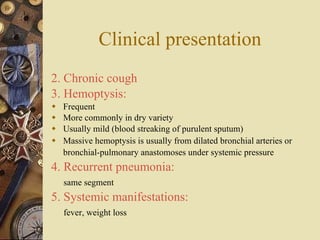 Clinical presentation 2. Chronic cough 3. Hemoptysis: Frequent More commonly in dry variety Usually mild (blood streaking of purulent sputum) Massive hemoptysis is usually from dilated bronchial arteries or bronchial-pulmonary anastomoses under systemic pressure   4. Recurrent pneumonia: same segment 5. Systemic manifestations: fever, weight loss 