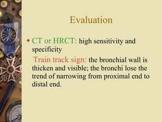 Evaluation CT or HRCT:   high sensitivity and specificity Train track sign:   the bronchial wall is thicken and visible; the bronchi lose the trend of narrowing from proximal end to distal end. 