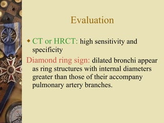 Evaluation CT or HRCT:   high sensitivity and specificity Diamond ring sign:  dilated bronchi appear as ring structures with internal diameters greater than those of their accompany pulmonary artery branches. 