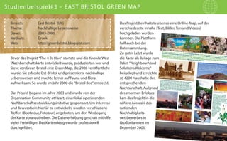 Studienbeispiel#3 – EAST BRISTOL GREEN MAP
Bereich:
Thema:
Dauer:
Medium:
Web:

East Bristol (UK)
Nachhaltige Lebensweise
2003-2006
Druck
http://greenbristol.blogspot.com

Bevor das Projekt “The 4 Bs Hive“ startete und die Knowle West
-Nachbarschaftskarte entwickelt wurde, produzierten Ivor und
Steve von Green Bristol eine Green Map, die 2006 veröffentlicht
wurde. Sie erfasste Ost-Bristol und präsentierte nachhaltige
Lebensweisen und machte ferner auf Fauna und Flora
aufmerksam. So wurde im Jahr 2000 die “Bristol Bee” entdeckt.
Das Projekt begann im Jahre 2003 und wurde von der
Organisation Community at Heart, einer lokal operierenden
Nachbarschaftsentwicklungsinitative gesponsort. Um Interesse
und Bewusstsein hierfür zu entwickeln, wurden verschiedene
Treffen (Bootstour, Fototour) angeboten, um den Werdegang
der Karte voranzutreiben. Die Datenerhebung geschah mithilfe
vieler Freiwilliger. Das Kartendesign wurde professionell
durchgeführt.

Das Projekt beinhaltete ebenso eine Online-Map, auf der
verschiedenste Inhalte (Text, Bilder, Ton und Videos)
hochgeladen werden
konnten. Die Plattform
half auch bei der
Datensammlung.
Zu guter Letzt wurde
die Karte als Beilage zum
Paket “Neighbourhood
Solutions Welcome”
beigelegt und erreichte
so 4200 Haushalte der
entsprechenden
Nachbarschaft. Aufgrund
des enormen Erfolges
kam das Projekt in die
nähere Auswahl des
nationalen
Nachhaltigkeitswettbewerbes in
Großbritannien im
Dezember 2006.

 