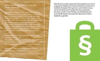 M U LT I M E D I A W E R K Z E U G E F Ü R D AS
G R E E N M AP P I N G
Um Kosten zu sparen, lassen die meisten InternetPlattformen es nicht zu größere Dateien hochzuladen. Es ist trotzdem möglich die Einträge durch das
Einbinden von Bildern, Videos, Audio-Dateien etc.
zu optimieren. Hierzu wird der Link von entsprechenden Onlineplattformen genutzt, auf denen
die Dateien hochgeladen wurden. Sollte kein Feld
gegeben sein, um den Link zu der entsprechenden
Datei einzutragen, so lässt sich dies mit entsprechender Programmiertechnik ebenso ermöglichen.
Freie Datenbanken zum Hochladen verschiedener
Dateitypen im Internet:
Picasa, Flickr und Photobucket für das Teilen von Fotos;
Youtube, Vimeo and Metacafe für das Teilen von Videos
und Soundcloud für das Teilen von Audio-Dateien.
Kostenlose Tools zum Erstellen eigener Dateien
sind z.B. Picasa und Videospin.

Obwohl keine weitere gedruckte Karte geplant war, hat ein
engagiertes Mitglied eine Datenerhebung innerhalb eines
Stadtteils (Budapest III) organisiert und in Abstimmung
mit der Verwaltung eine gedruckte Karte produziert.
Die Karte wurde in einer Auflage von 68.000 gedruckt
und mithilfe lokaler Zeitungen den Bewohnern dieses
Stadtteils zugestellt.

 