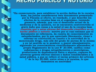HECHO PÚBLICO Y NOTORIOHECHO PÚBLICO Y NOTORIO
“En consecuencia, para establecer la acción dañina de la cocaína
base, los jueces consideraron éste documento presentado
por la Fiscalía al efecto, ya reseñado, y que describe los
efectos de la cocaína base en el organismo. teniendo
presente, además, que con el desarrollo actual de la
medicina y de la química, no se encuentra controvertido el
grave daño que causa a la salud el uso de la cocaína base
-cuestión que a estas alturas del desarrollo científico es un
hecho público y notorio- motivo por el cual estiman que el
documento en referencia, da cuenta de conocimientos ya
estandarizados, por lo que apreciado libremente, viene a
reforzar su convicción en cuanto a la nocividad de la
mencionada droga, más allá del grado de pureza de la misma
y en tal sentido se le pondera. a mayor abundamiento,
siguiendo los conocimientos científicamente afianzados, el
propio Reglamento de la Ley N° 20.000, califica como
substancias o drogas estupefacientes o sicotrópicas,
productoras de dependencia física o síquica, capaces de
provocar graves efectos tóxicos o daños considerables a la
salud pública, a que se refiere el inciso primero del artículo
1° de la ley 20.000, entre otras a la cocaína, lo que
demuestra su nocividad.”
 