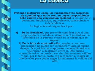 LA LÓGICALA LÓGICA
Pretende distinguir entre los razonamientos correctos,
de aquellos que no lo son, en cuyas proposiciones
debe existir una vinculación racional, a las que se le
denomina: Implicación, equivalencia, consistencia e
independencia.
La lógica formal origina las leyes:
a) De la identidad, que pretende significar que si una
proposición es verdadera, siempre será verdadera. La
identidad de la persona o cosa es la misma que se
supone;
b) De la falta de contradicción, según la cual una
proposición no puede ser verdadera y falsa al mismo
tiempo. Dos juicios contrapuestos o contradictorios se
neutralizan o destruyen entre sí. Dos juicios
contradictorios no pueden ser simultáneamente válidos
y que, por lo tanto, basta con reconocer la validez de
uno de ellos para poder negar formalmente la validez del
otro.
 
