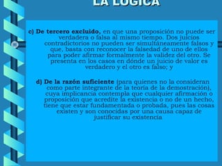 LA LÓGICALA LÓGICA
c) De tercero excluido, en que una proposición no puede ser
verdadera o falsa al mismo tiempo. Dos juicios
contradictorios no pueden ser simultáneamente falsos y
que, basta con reconocer la falsedad de uno de ellos
para poder afirmar formalmente la validez del otro. Se
presenta en los casos en dónde un juicio de valor es
verdadero y el otro es falso; y
d) De la razón suficiente (para quienes no la consideran
como parte integrante de la teoría de la demostración),
cuya implicancia contempla que cualquier afirmación o
proposición que acredite la existencia o no de un hecho,
tiene que estar fundamentada o probada, pues las cosas
existen y son conocidas por una causa capaz de
justificar su existencia
 