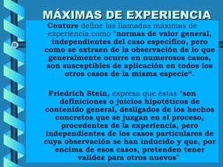 MÁXIMAS DE EXPERIENCIAMÁXIMAS DE EXPERIENCIA
Couture define las llamadas máximas de
experiencia como "normas de valor general,
independientes del caso específico, pero
como se extraen de la observación de lo que
generalmente ocurre en numerosos casos,
son susceptibles de aplicación en todos los
otros casos de la misma especie“.
Friedrich Stein, expresa que éstas "son
definiciones o juicios hipotéticos de
contenido general, desligados de los hechos
concretos que se juzgan en el proceso,
procedentes de la experiencia, pero
independientes de los casos particulares de
cuya observación se han inducido y que, por
encima de esos casos, pretenden tener
validez para otros nuevos"
 