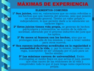 MÁXIMAS DE EXPERIENCIA
ELEMENTOS COMUNES
1º Son juicios, esto es, valoraciones que no están referidas a
los hechos que son materia del proceso, sino que poseen
un contenido general. Tienen un valor propio e
independiente, lo que permite darle a la valoración un
carácter lógico;
2º Estos juicios tienen vida propia, se generan de hechos
particulares y reiterativos, se nutren de la vida en
sociedad, aflorando por el proceso inductivo del juez que
los aplica;
3º No nacen ni fenecen con los hechos, sino que se
prolongan más allá de los mismos, y van a tener validez
para otros nuevos;
4º Son razones inductivas acreditadas en la regularidad o
normalidad de la vida, y, por lo mismo, implican una
regla, susceptible de ser utilizada por el juez para un
hecho similar;
5º Las máximas carecen de universalidad. Están
restringidas al medio físico en que actúa el juez, puesto
que ellas nacen de las relaciones de la vida y
comprenden todo lo que el juez tenga como experiencia
propia.
 