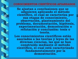CONOCIMIENTOS CIENTÍFICOS AFIANZADOS
Se ajustan a conclusiones que se
adquieren aplicando el método
científico, el cual se caracteriza por
sus etapas de conocimiento,
observación, planteamiento del
problema, documentación, hipótesis,
experimentación, demostración o
refutación y conclusión: tesis o
teoría.
Los conocimientos científicos están
asociados a las teorías y leyes de las
diversas ciencias, las que se han
construido mediante el método
científico, el cual está caracterizado
fundamentalmente por la
demostración.
 