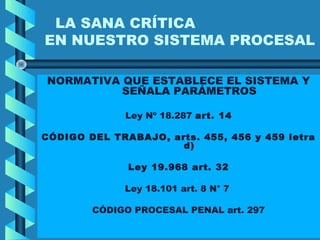 LA SANA CRÍTICA
EN NUESTRO SISTEMA PROCESAL
NORMATIVA QUE ESTABLECE EL SISTEMA Y
SEÑALA PARÁMETROS
Ley Nº 18.287 art. 14
CÓDIGO DEL TRABAJO, arts. 455, 456 y 459 letra
d)
Ley 19.968 art. 32
Ley 18.101 art. 8 N° 7
CÓDIGO PROCESAL PENAL art. 297
 