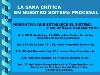 LA SANA CRÍTICA
EN NUESTRO SISTEMA PROCESAL
NORMATIVA QUE ESTABLECE EL SISTEMA
Y NO SEÑALA PARÁMETROS
Art. 50 B de la Ley 19.496, sobre Protección de los
Derechos de los Consumidores;
Art.111 de la Ley 19.039, sobre Propiedad Industrial;
Art. 22 del Decreto Ley 211, sobre Libre Competencia;
Art. 425 del Código de Procedimiento Civil;
Art. 5º del Auto Acordado sobre Tramitación del
Recurso de Protección de Garantías
Constitucionales.
 