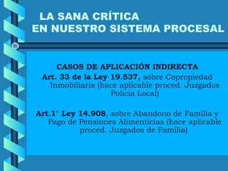 LA SANA CRÍTICA
EN NUESTRO SISTEMA PROCESAL
CASOS DE APLICACIÓN INDIRECTA
Art. 33 de la Ley 19.537, sobre Copropiedad
Inmobiliaria (hace aplicable proced. Juzgados
Policía Local)
Art.1° Ley 14.908, sobre Abandono de Familia y
Pago de Pensiones Alimenticias (hace aplicable
proced. Juzgados de Familia)
 