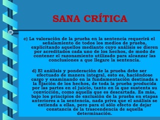SANA CRÍTICA
c) La valoración de la prueba en la sentencia requerirá el
señalamiento de todos los medios de prueba,
explicitando aquellos mediante cuyo análisis se dieren
por acreditados cada uno de los hechos, de modo de
contener el razonamiento utilizado para alcanzar las
conclusiones a que llegare la sentencia.
d) El análisis y ponderación de la prueba debe ser
efectuado de manera integral, esto es, haciéndose
cargo y examinando en la fundamentación destinada a
la fijación de los hechos, de toda la prueba producida
por las partes en el juicio, tanto en la que sustenta su
convicción, como aquella que es descartada. Es más,
bajo los principios de exclusión de la prueba en etapas
anteriores a la sentencia, nada priva que el análisis se
extienda a ellas, pero para el sólo efecto de dejar
constancia de la trascendencia de aquella
determinación.
 