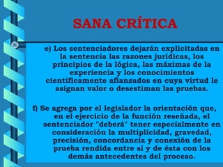 SANA CRÍTICA
      e) Los sentenciadores dejarán explicitadas en
la sentencia las razones jurídicas, los
principios de la lógica, las máximas de la
experiencia y los conocimientos
científicamente afianzados en cuya virtud le
asignan valor o desestiman las pruebas.
      
f) Se agrega por el legislador la orientación que,
en el ejercicio de la función reseñada, el
sentenciador "deberá" tener especialmente en
consideración la multiplicidad, gravedad,
precisión, concordancia y conexión de la
prueba rendida entre sí y de ésta con los
demás antecedentes del proceso.
 