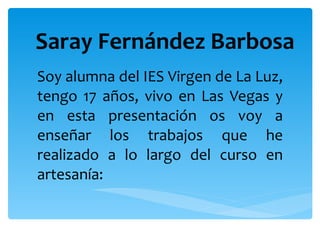 Saray Fernández Barbosa Soy alumna del IES Virgen de La Luz, tengo 17 años, vivo en Las Vegas y en esta presentación os voy a enseñar los trabajos que he realizado a lo largo del curso en artesanía:  