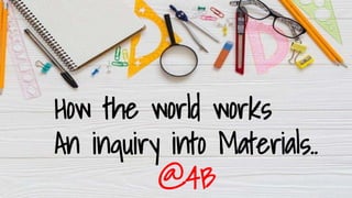 How the world works
An inquiry into Materials..
@4B
 