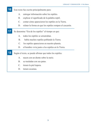 16 Este texto fue escrito principalmente para:
A. entregar información sobre los reptiles.
B. explicar el significado de la palabra reptil.
LENGUAJE Y COMUNICACIÓN 4o
Año Básico
17
18
C. contar cómo aparecieron los reptiles en la Tierra.
D. relatar la forma en que los reptiles rompen el cascarón.
Se denomina “Era de los reptiles” al tiempo en que:
A. todos los reptiles se arrastraban.
B. había muchos reptiles poblando la Tierra.
C. los reptiles aparecieron en nuestro planeta.
D. el hombre vivía junto a los reptiles en la Tierra.
Según el texto, se puede afirmar que todos los reptiles:
A. nacen con un diente sobre la nariz.
B. se trasladan con sus patas.
C. tienen la piel áspera.
D. tienen escamas.
9
 