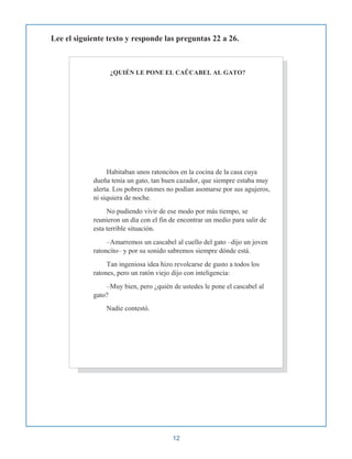 Lee el siguiente texto y responde las preguntas 22 a 26.
¿QUIÉN LE PONE EL CAÛCABEL AL GATO?
Habitaban unos ratoncitos en la cocina de la casa cuya
dueña tenía un gato, tan buen cazador, que siempre estaba muy
alerta. Los pobres ratones no podían asomarse por sus agujeros,
ni siquiera de noche.
No pudiendo vivir de ese modo por más tiempo, se
reunieron un día con el fin de encontrar un medio para salir de
esta terrible situación.
–Amarremos un cascabel al cuello del gato –dijo un joven
ratoncito– y por su sonido sabremos siempre dónde está.
Tan ingeniosa idea hizo revolcarse de gusto a todos los
ratones, pero un ratón viejo dijo con inteligencia:
–Muy bien, pero ¿quién de ustedes le pone el cascabel al
gato?
Nadie contestó.
12
 
