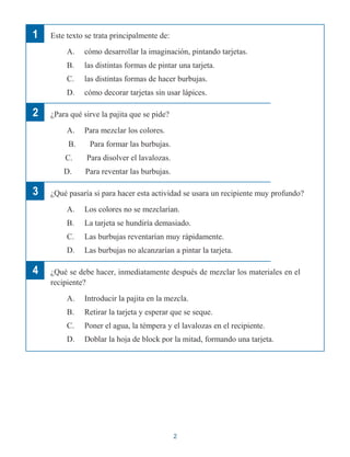 1
2
3
4
Este texto se trata principalmente de:
A. cómo desarrollar la imaginación, pintando tarjetas.
B. las distintas formas de pintar una tarjeta.
C. las distintas formas de hacer burbujas.
D. cómo decorar tarjetas sin usar lápices.
¿Para qué sirve la pajita que se pide?
A. Para mezclar los colores.
B. Para formar las burbujas.
C. Para disolver el lavalozas.
D. Para reventar las burbujas.
¿Qué pasaría si para hacer esta actividad se usara un recipiente muy profundo?
A. Los colores no se mezclarían.
B. La tarjeta se hundiría demasiado.
C. Las burbujas reventarían muy rápidamente.
D. Las burbujas no alcanzarían a pintar la tarjeta.
¿Qué se debe hacer, inmediatamente después de mezclar los materiales en el
recipiente?
A. Introducir la pajita en la mezcla.
B. Retirar la tarjeta y esperar que se seque.
C. Poner el agua, la témpera y el lavalozas en el recipiente.
D. Doblar la hoja de block por la mitad, formando una tarjeta.
2
 