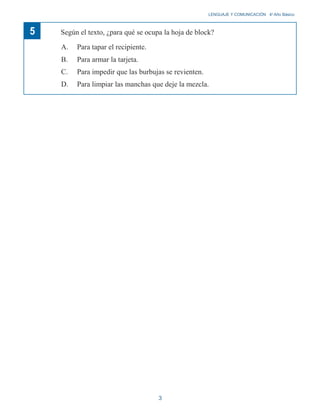 LENGUAJE Y COMUNICACIÓN 4o
Año Básico
5 Según el texto, ¿para qué se ocupa la hoja de block?
A. Para tapar el recipiente.
B. Para armar la tarjeta.
C. Para impedir que las burbujas se revienten.
D. Para limpiar las manchas que deje la mezcla.
3
 