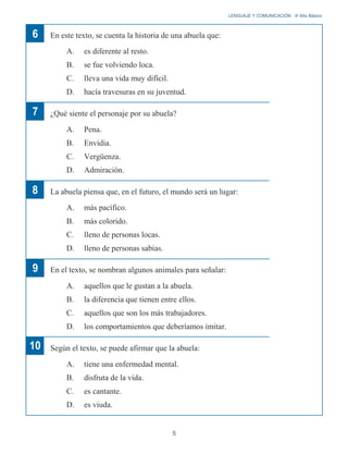 6
7
En este texto, se cuenta la historia de una abuela que:
A. es diferente al resto.
B. se fue volviendo loca.
C. lleva una vida muy difícil.
D. hacía travesuras en su juventud.
¿Qué siente el personaje por su abuela?
A. Pena.
B. Envidia.
C. Vergüenza.
D. Admiración.
LENGUAJE Y COMUNICACIÓN 4o
Año Básico
8
9
10
La abuela piensa que, en el futuro, el mundo será un lugar:
A. más pacífico.
B. más colorido.
C. lleno de personas locas.
D. lleno de personas sabias.
En el texto, se nombran algunos animales para señalar:
A. aquellos que le gustan a la abuela.
B. la diferencia que tienen entre ellos.
C. aquellos que son los más trabajadores.
D. los comportamientos que deberíamos imitar.
Según el texto, se puede afirmar que la abuela:
A. tiene una enfermedad mental.
B. disfruta de la vida.
C. es cantante.
D. es viuda.
5
 