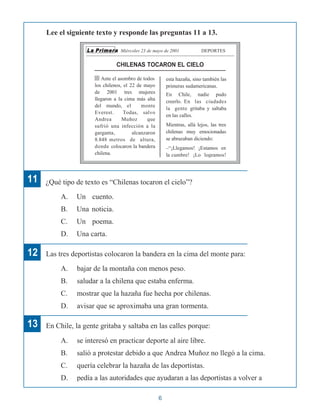 Lee el siguiente texto y responde las preguntas 11 a 13.
La Primera Miércoles 23 de mayo de 2001 DEPORTES
CHILENAS TOCARON EL CIELO
Ante el asombro de todos
los chilenos, el 22 de mayo
de 2001 tres mujeres
llegaron a la cima más alta
del mundo, el monte
Everest. Todas, salvo
Andrea Muñoz que
sufrió una infección a la
garganta, alcanzaron
8.848 metros de altura,
donde colocaron la bandera
chilena.
esta hazaña, sino también las
primeras sudamericanas.
En Chile, nadie pudo
creerlo. En las ciudades
la gente gritaba y saltaba
en las calles.
Mientras, allá lejos, las tres
chilenas muy emocionadas
se abrazaban diciendo:
–“¡Llegamos! ¡Estamos en
la cumbre! ¡Lo logramos!
11 ¿Qué tipo de texto es “Chilenas tocaron el cielo”?
A. Un cuento.
B. Una noticia.
C. Un poema.
D. Una carta.
12
13
Las tres deportistas colocaron la bandera en la cima del monte para:
A. bajar de la montaña con menos peso.
B. saludar a la chilena que estaba enferma.
C. mostrar que la hazaña fue hecha por chilenas.
D. avisar que se aproximaba una gran tormenta.
En Chile, la gente gritaba y saltaba en las calles porque:
A. se interesó en practicar deporte al aire libre.
B. salió a protestar debido a que Andrea Muñoz no llegó a la cima.
C. quería celebrar la hazaña de las deportistas.
D. pedía a las autoridades que ayudaran a las deportistas a volver a
6
 