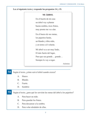 LENGUAJE Y COMUNICACIÓN 4o
Año Básico
Lee el siguiente texto y responde las preguntas 14 y 15.
MI ÁRBOL
En el huerto de mi casa
un árbol voy a plantar
buena sombra, ricos frutos,
muy pronto me va a dar.
En el hueco de sus ramas,
los pajaritos harán,
un blando y tibio nido,
y en torno a él volarán.
Mi árbol va a ser muy lindo,
El más fuerte del lugar,
Para que sea grande… grande…
Siempre lo voy a regar.
Anónimo
14 Según el texto, ¿cómo será el árbol cuando crezca?
A. Hueco.
B. Blando.
C. Fuerte.
D. Sombrío
15 Según el texto, ¿para qué les servirán las ramas del árbol a los pajaritos?
A. Para hacer un nido.
B. Para guardar los frutos.
C. Para descansar a la sombra.
D. Para volar alrededor de ellas.
7
 