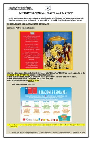 COLEGIO CAMILO HENRÍQUEZ
DIRECCIÓN ACADÉMICA BÁSICA
INFORMATIVO SEMANAL CUARTO AÑO BÁSICO “A”
Señor Apoderado: Junto con saludarlo cordialmente, le informo de los requerimientos para la
próxima semana, comprendida entre el Lunes 28 al vienes 02 de diciembre del año en curso.
INFORMACIONES O REQUERIMIENTOS GENERALES
Estimados Padres y/o Apoderados:
Informo a Uds. que están cordialmente invitados a la “GALA NAVIDEÑA” de nuestro colegio, el día
VIERNES 02 DE DICIEMBRE. Debe considerar lo siguiente:
1.- Los alumnos de la JORNADA MAÑANA deben presentarse vestidos a las 17:30 horas.
2.- Los apoderados hacen su ingreso por la calle San José.
3.- La actividad inicia a las 18:00 HORAS.
POR UNA VIDA SANA. Sugerimos:
 Los alumnos que se encuentran eximidos deben asistir el día del evento para firmar su
eximición.
 Libro de lectura complementaria: A libre elección – Autor: A libre elección - Editorial: A libre
 