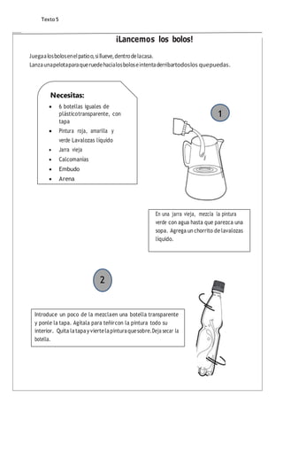 ¡Lancemos los bolos!
Juegaalosbolosenelpatioo,sillueve,dentrodelacasa.
Lanzaunapelotaparaqueruedehacialosboloseintentaderribartodoslos quepuedas.
Texto 5
En una jarra vieja, mezcla la pintura
verde con agua hasta que parezca una
sopa. Agrega un chorrito de lavalozas
líquido.
1
2
Introduce un poco de la mezclaen una botella transparente
y ponle la tapa. Agítala para teñircon la pintura todo su
interior. Quita latapay viertelapinturaquesobre.Deja secar la
botella.
Necesitas:
 6 botellas iguales de
plásticotransparente, con
tapa
 Pintura roja, amarilla y
verde Lavalozas líquido
 Jarra vieja
 Calcomanías
 Embudo
 Arena
 