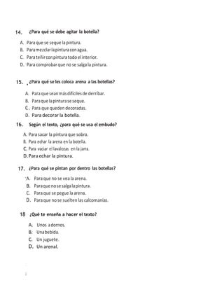 ¿Para qué se debe agitar la botella?
A. Paraque se seque lapintura.
B. Paramezclarlapinturaconagua.
C. Para teñirconpinturatodo elinterior.
D. Para comprobar que no se salgala pintura.
15.¿Para qué se les coloca arena a las botellas?
A. Para queseanmásdifícilesde derribar.
B. Paraquelapinturaseseque.
C. Para que queden decoradas.
D. Para decorar la botella.
16. Según el texto, ¿para qué se usa el embudo?
A. Parasacar la pinturaque sobra.
B. Para echar la arena en la botella.
C. Para vaciar el lavalozas en la jarra.
D.Para echar la pintura.
1
7
¿Para qué se pintan por dentro las botellas?
1
8
15.
16.
17.
18
A. Unos adornos.
B. Unabebida.
C. Un juguete.
D. Un arenal.
A. Paraque no se vealaarena.
B. Paraquenosesalgalapintura.
C. Paraque se pegue laarena.
D. Para que no se suelten las calcomanías.
¿Qué te enseña a hacer el texto?
14.
 