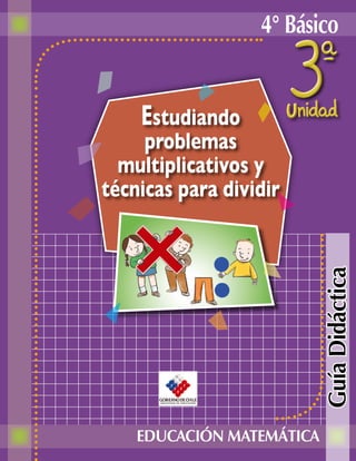 4° Básico


    Estudiando
     problemas
  multiplicativos y
técnicas para dividir




                           Guía Didáctica


    EDUCACIÓN MATEMÁTICA
 